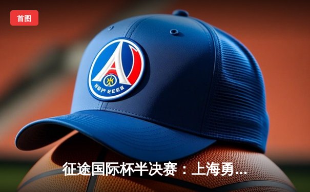 征途国际杯半决赛：上海勇士加时绝杀广东猛虎挺进总决赛