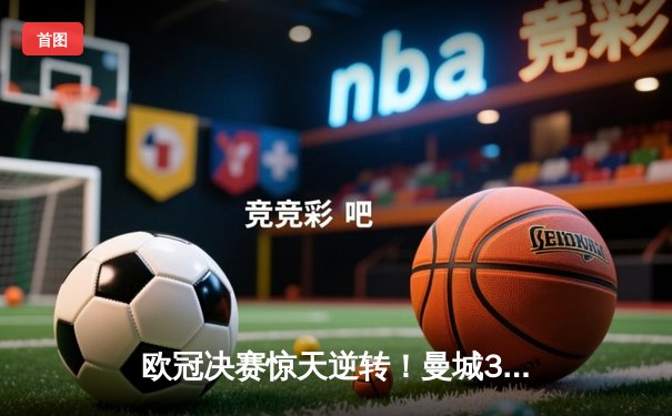 欧冠决赛惊天逆转！曼城3比2险胜拜仁，哈兰德双响主宰战局