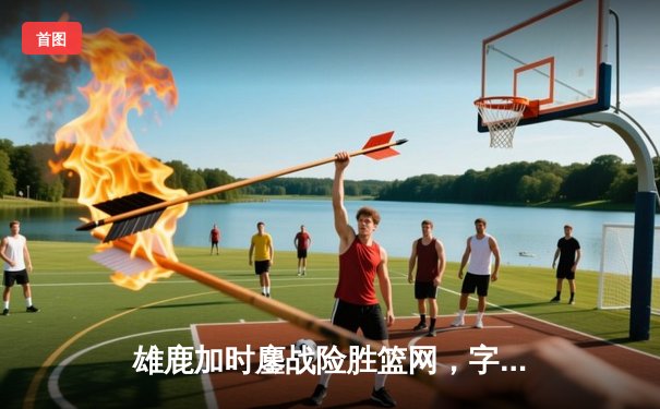 雄鹿加时鏖战险胜篮网，字母哥36+12+5主宰关键时刻